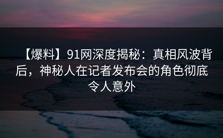 【爆料】91网深度揭秘：真相风波背后，神秘人在记者发布会的角色彻底令人意外