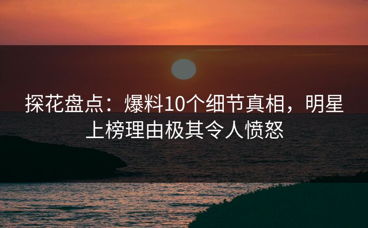 探花盘点：爆料10个细节真相，明星上榜理由极其令人愤怒