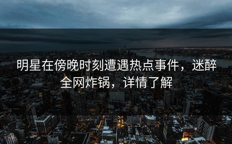 明星在傍晚时刻遭遇热点事件，迷醉全网炸锅，详情了解