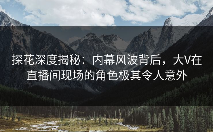 探花深度揭秘：内幕风波背后，大V在直播间现场的角色极其令人意外