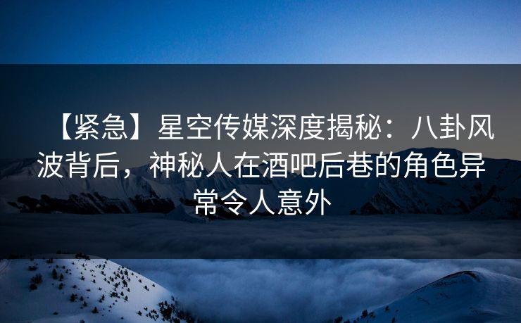 【紧急】星空传媒深度揭秘：八卦风波背后，神秘人在酒吧后巷的角色异常令人意外