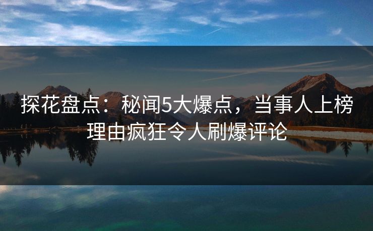 探花盘点：秘闻5大爆点，当事人上榜理由疯狂令人刷爆评论