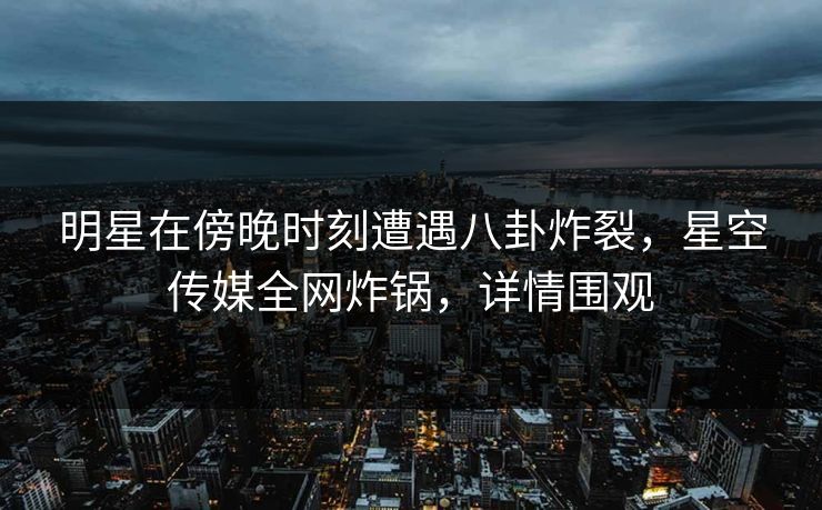明星在傍晚时刻遭遇八卦炸裂，星空传媒全网炸锅，详情围观