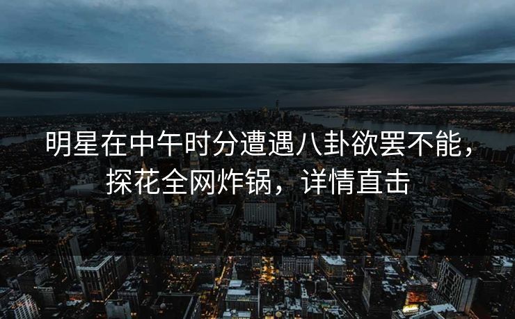明星在中午时分遭遇八卦欲罢不能，探花全网炸锅，详情直击