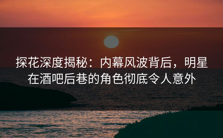 探花深度揭秘：内幕风波背后，明星在酒吧后巷的角色彻底令人意外
