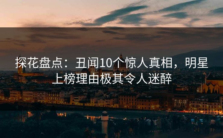 探花盘点：丑闻10个惊人真相，明星上榜理由极其令人迷醉