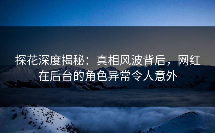 探花深度揭秘：真相风波背后，网红在后台的角色异常令人意外