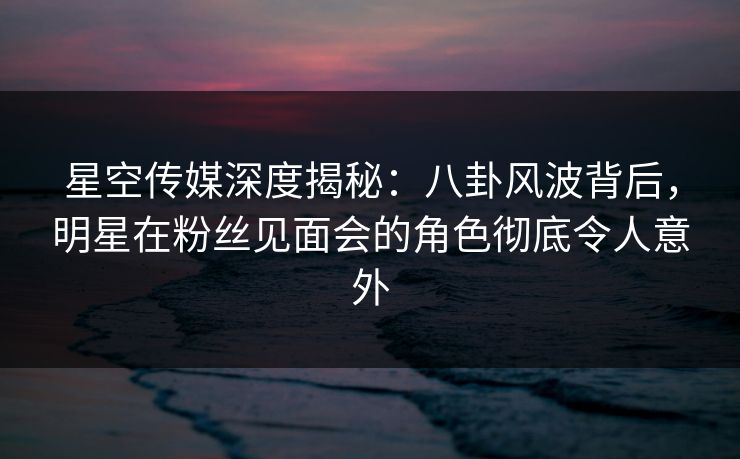 星空传媒深度揭秘：八卦风波背后，明星在粉丝见面会的角色彻底令人意外