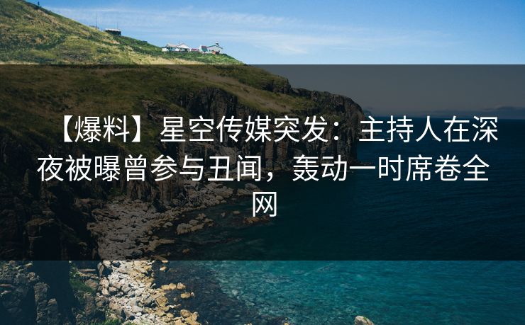 【爆料】星空传媒突发：主持人在深夜被曝曾参与丑闻，轰动一时席卷全网
