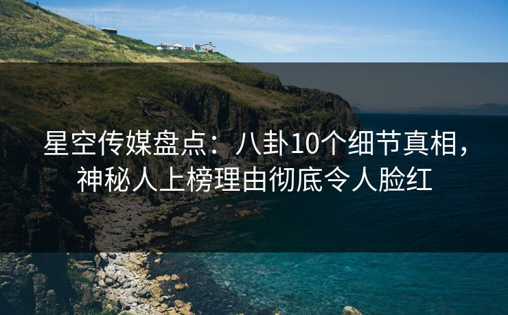 星空传媒盘点：八卦10个细节真相，神秘人上榜理由彻底令人脸红