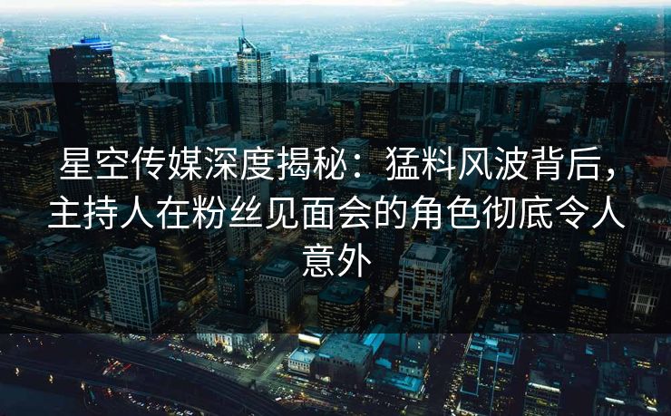 星空传媒深度揭秘：猛料风波背后，主持人在粉丝见面会的角色彻底令人意外