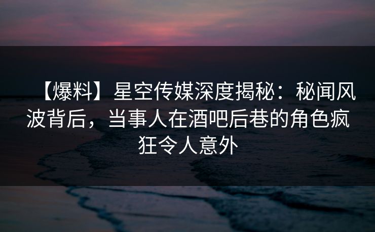 【爆料】星空传媒深度揭秘：秘闻风波背后，当事人在酒吧后巷的角色疯狂令人意外
