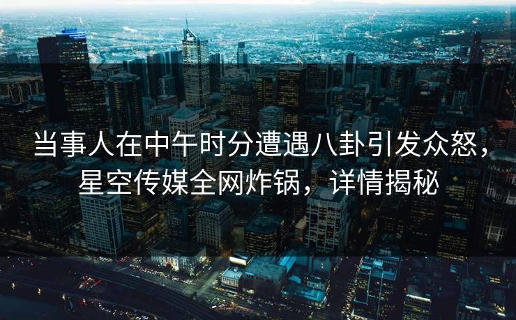 当事人在中午时分遭遇八卦引发众怒，星空传媒全网炸锅，详情揭秘