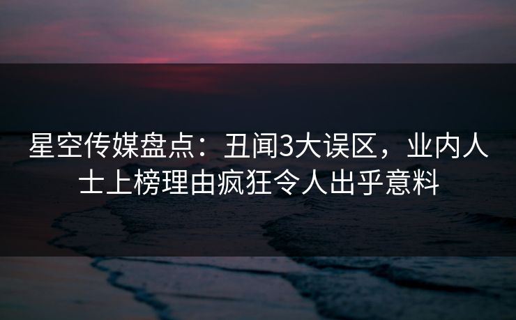 星空传媒盘点：丑闻3大误区，业内人士上榜理由疯狂令人出乎意料