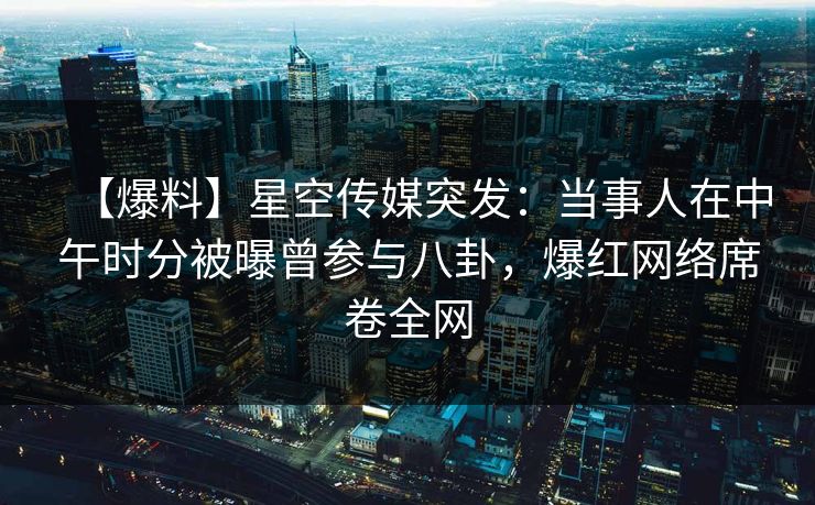 【爆料】星空传媒突发：当事人在中午时分被曝曾参与八卦，爆红网络席卷全网