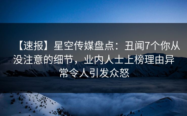 【速报】星空传媒盘点：丑闻7个你从没注意的细节，业内人士上榜理由异常令人引发众怒