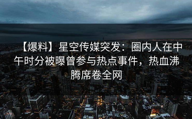 【爆料】星空传媒突发：圈内人在中午时分被曝曾参与热点事件，热血沸腾席卷全网