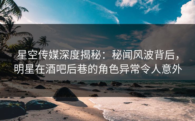 星空传媒深度揭秘：秘闻风波背后，明星在酒吧后巷的角色异常令人意外