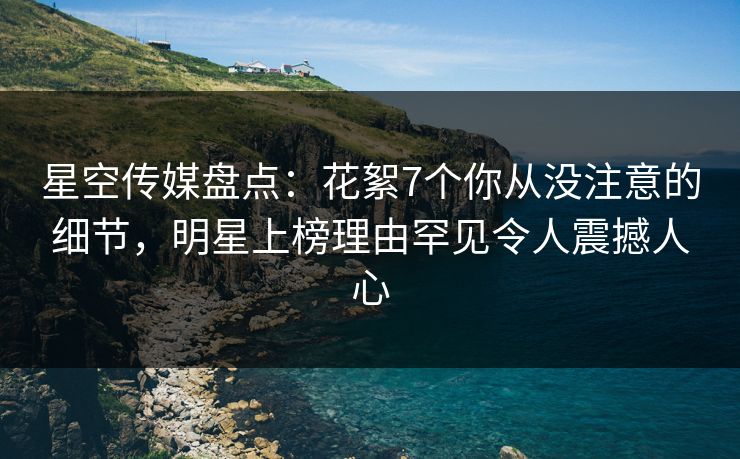 星空传媒盘点：花絮7个你从没注意的细节，明星上榜理由罕见令人震撼人心