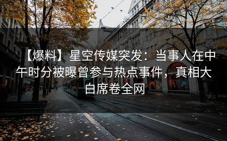 【爆料】星空传媒突发：当事人在中午时分被曝曾参与热点事件，真相大白席卷全网