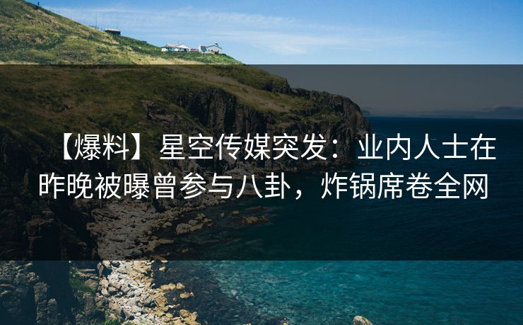 【爆料】星空传媒突发：业内人士在昨晚被曝曾参与八卦，炸锅席卷全网