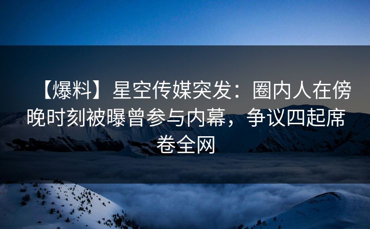 【爆料】星空传媒突发：圈内人在傍晚时刻被曝曾参与内幕，争议四起席卷全网