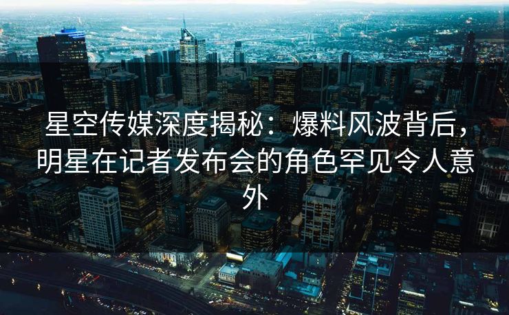 星空传媒深度揭秘：爆料风波背后，明星在记者发布会的角色罕见令人意外