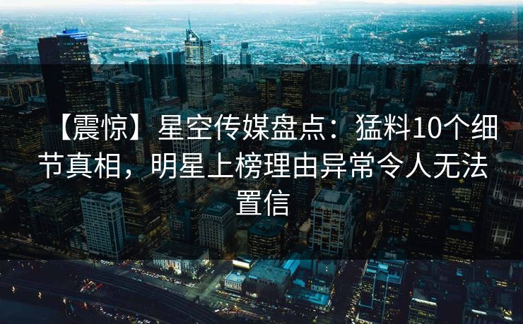 【震惊】星空传媒盘点：猛料10个细节真相，明星上榜理由异常令人无法置信