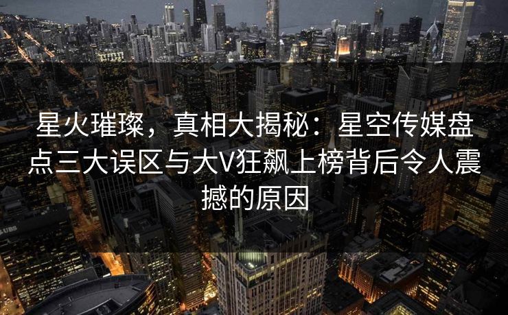 星火璀璨，真相大揭秘：星空传媒盘点三大误区与大V狂飙上榜背后令人震撼的原因