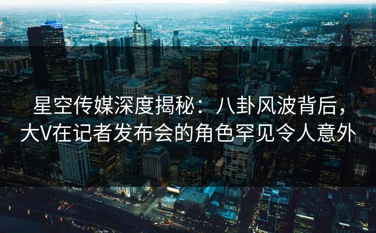 星空传媒深度揭秘：八卦风波背后，大V在记者发布会的角色罕见令人意外