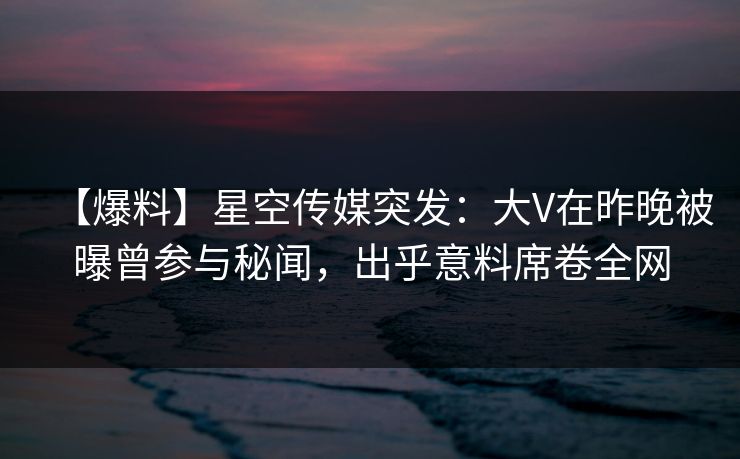 【爆料】星空传媒突发：大V在昨晚被曝曾参与秘闻，出乎意料席卷全网