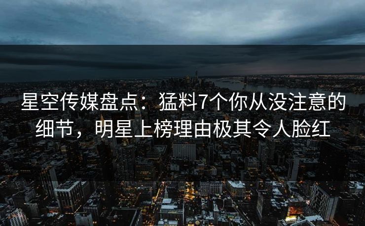 星空传媒盘点：猛料7个你从没注意的细节，明星上榜理由极其令人脸红