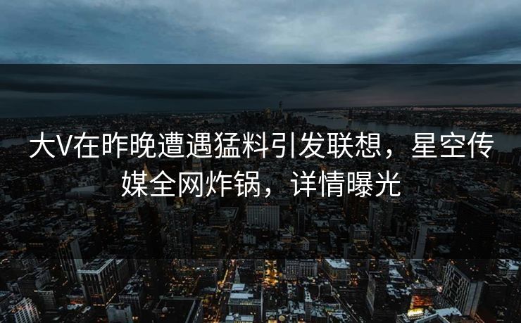 大V在昨晚遭遇猛料引发联想，星空传媒全网炸锅，详情曝光