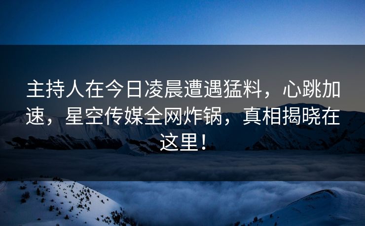 主持人在今日凌晨遭遇猛料，心跳加速，星空传媒全网炸锅，真相揭晓在这里！