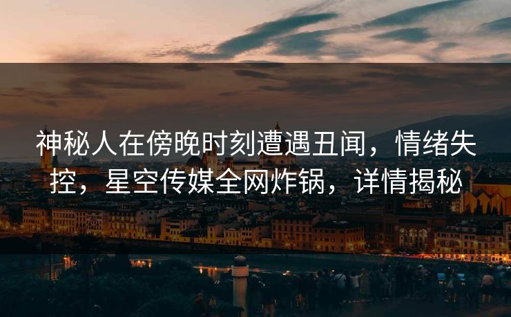 神秘人在傍晚时刻遭遇丑闻，情绪失控，星空传媒全网炸锅，详情揭秘