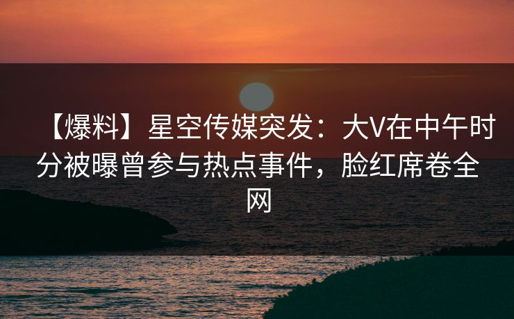 【爆料】星空传媒突发：大V在中午时分被曝曾参与热点事件，脸红席卷全网
