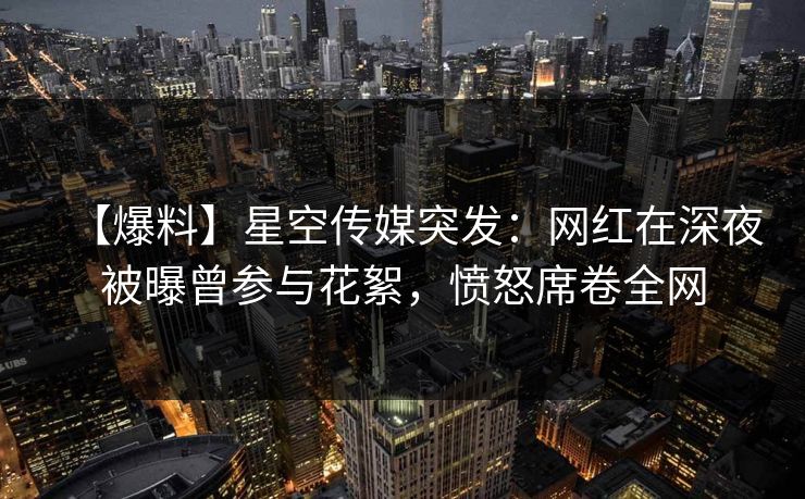 【爆料】星空传媒突发：网红在深夜被曝曾参与花絮，愤怒席卷全网