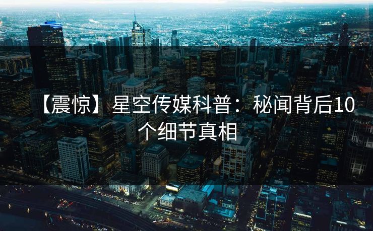 【震惊】星空传媒科普：秘闻背后10个细节真相
