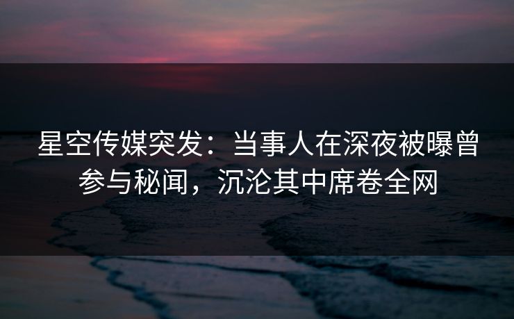 星空传媒突发：当事人在深夜被曝曾参与秘闻，沉沦其中席卷全网