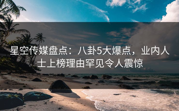 星空传媒盘点：八卦5大爆点，业内人士上榜理由罕见令人震惊