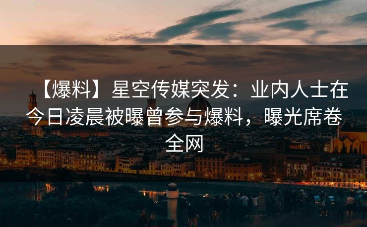 【爆料】星空传媒突发：业内人士在今日凌晨被曝曾参与爆料，曝光席卷全网