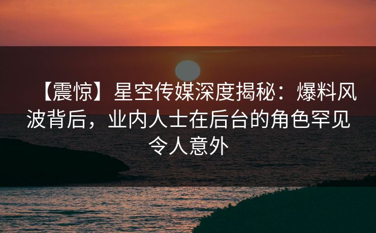 【震惊】星空传媒深度揭秘：爆料风波背后，业内人士在后台的角色罕见令人意外