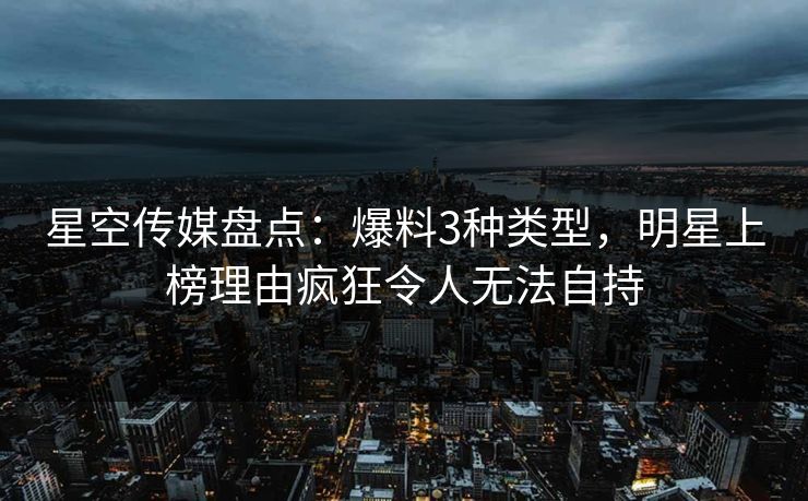 星空传媒盘点：爆料3种类型，明星上榜理由疯狂令人无法自持