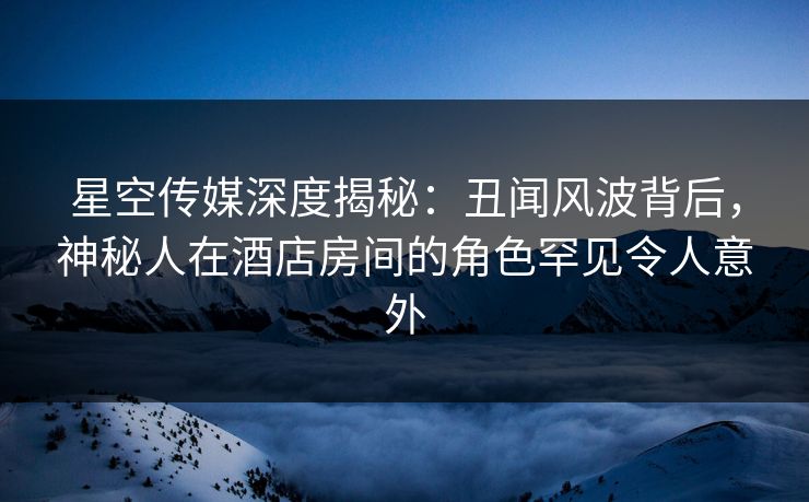 星空传媒深度揭秘：丑闻风波背后，神秘人在酒店房间的角色罕见令人意外