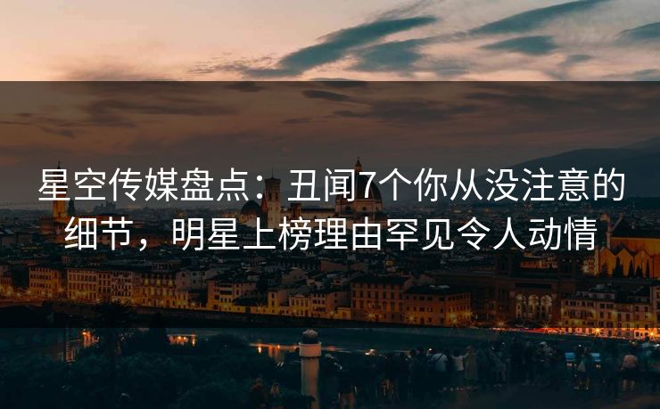 星空传媒盘点：丑闻7个你从没注意的细节，明星上榜理由罕见令人动情