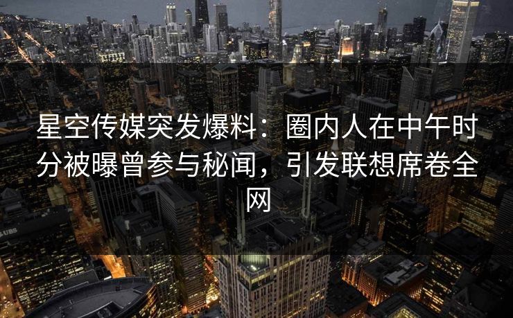 星空传媒突发爆料：圈内人在中午时分被曝曾参与秘闻，引发联想席卷全网