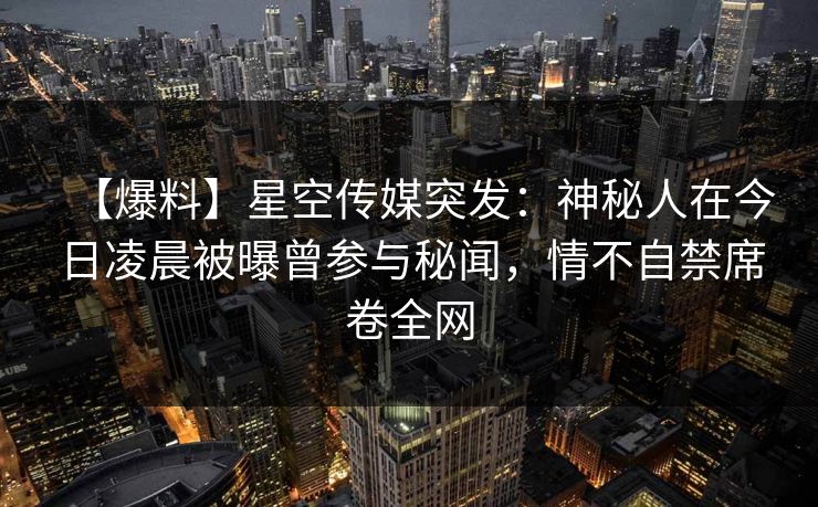 【爆料】星空传媒突发：神秘人在今日凌晨被曝曾参与秘闻，情不自禁席卷全网