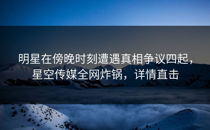 明星在傍晚时刻遭遇真相争议四起，星空传媒全网炸锅，详情直击