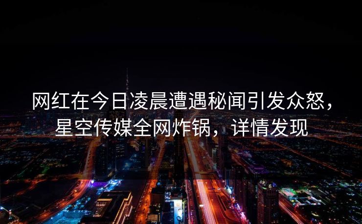 网红在今日凌晨遭遇秘闻引发众怒，星空传媒全网炸锅，详情发现