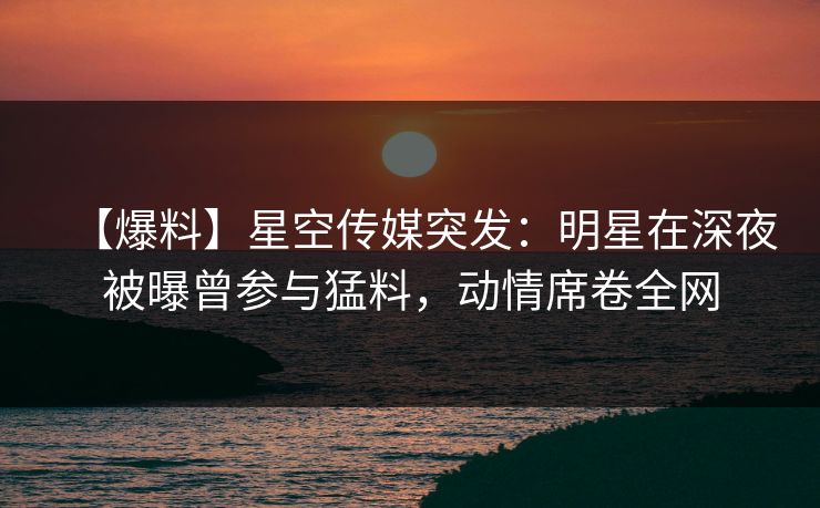 【爆料】星空传媒突发：明星在深夜被曝曾参与猛料，动情席卷全网